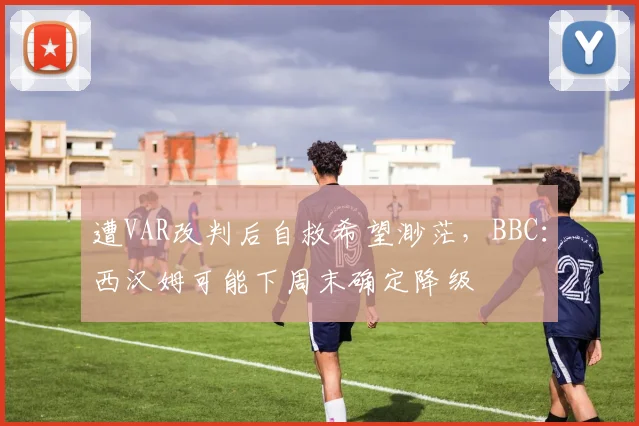 遭VAR改判后自救希望渺茫，BBC：西汉姆可能下周末确定降级