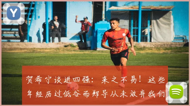 贺希宁谈进四强：来之不易！这些年经历过低谷而郑导从未放弃我们