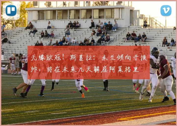 无缘欧冠！斯基拉：米兰倾向于换帅，将在未来几天解雇阿莱格里