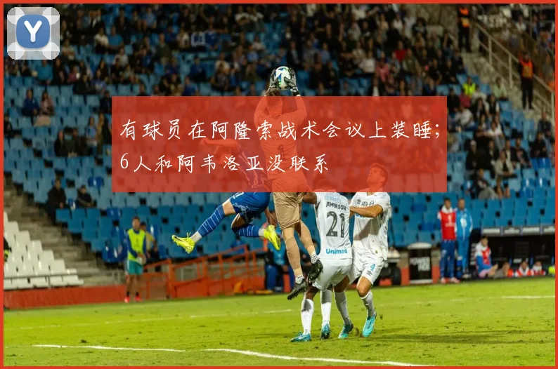 有球员在阿隆索战术会议上装睡；6人和阿韦洛亚没联系